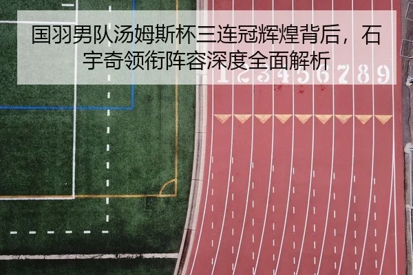 国羽男队汤姆斯杯三连冠辉煌背后，石宇奇领衔阵容深度全面解析
